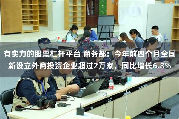 有实力的股票杠杆平台 商务部：今年前四个月全国新设立外商投资企业超过2万家，同比增长6.8%