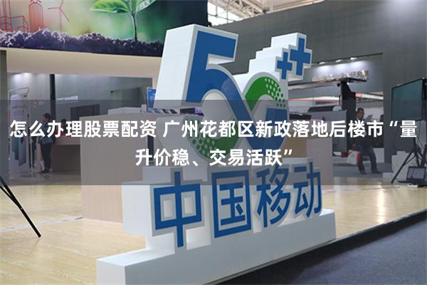 怎么办理股票配资 广州花都区新政落地后楼市“量升价稳、交易活跃”