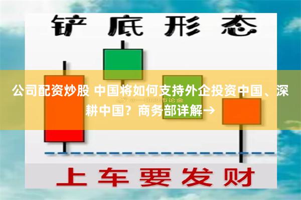公司配资炒股 中国将如何支持外企投资中国、深耕中国？商务部详解→
