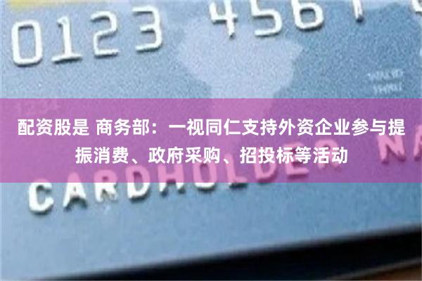 配资股是 商务部：一视同仁支持外资企业参与提振消费、政府采购、招投标等活动