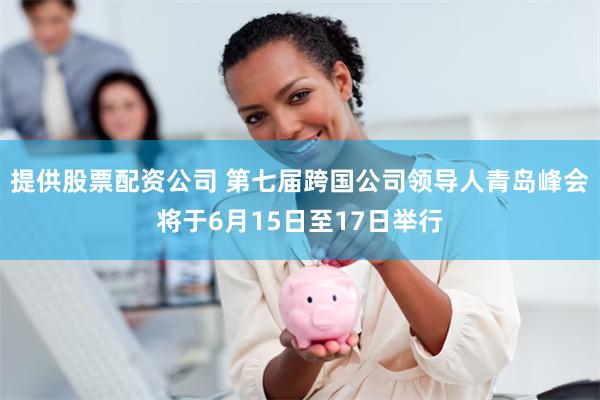 提供股票配资公司 第七届跨国公司领导人青岛峰会将于6月15日至17日举行