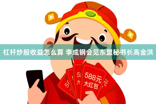 杠杆炒股收益怎么算 李成钢会见东盟秘书长高金洪