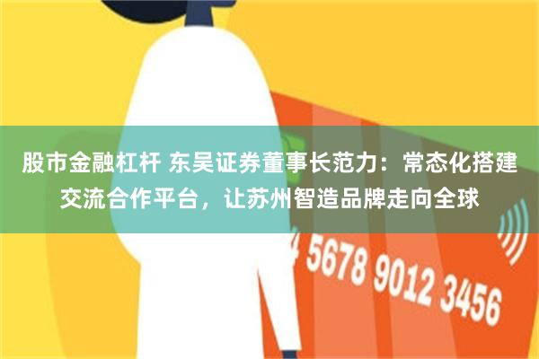 股市金融杠杆 东吴证券董事长范力：常态化搭建交流合作平台，让苏州智造品牌走向全球