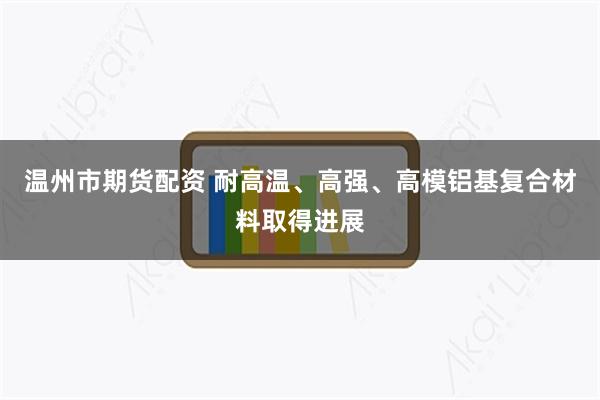 温州市期货配资 耐高温、高强、高模铝基复合材料取得进展