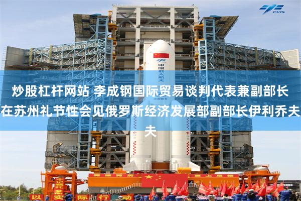 炒股杠杆网站 李成钢国际贸易谈判代表兼副部长在苏州礼节性会见俄罗斯经济发展部副部长伊利乔夫