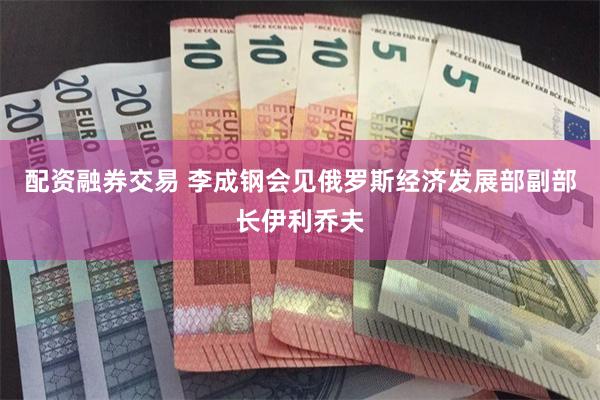 配资融券交易 李成钢会见俄罗斯经济发展部副部长伊利乔夫
