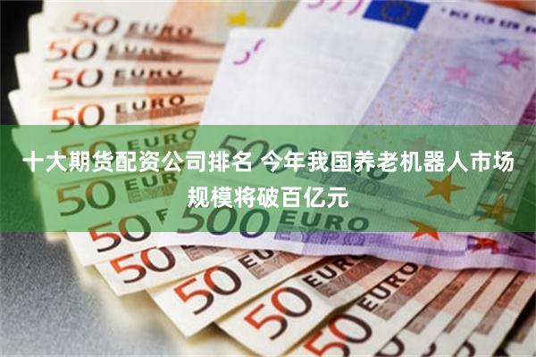 十大期货配资公司排名 今年我国养老机器人市场规模将破百亿元