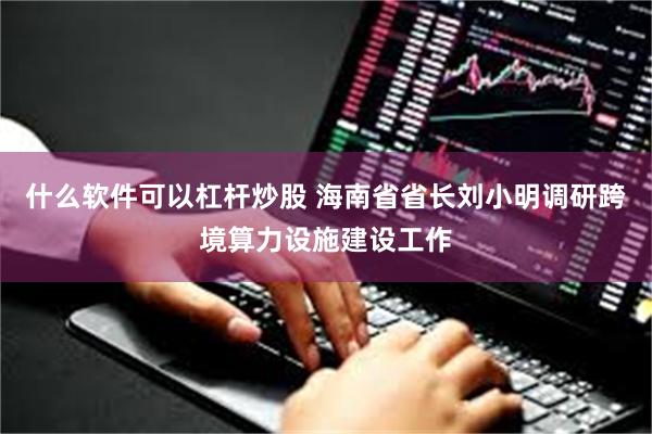 什么软件可以杠杆炒股 海南省省长刘小明调研跨境算力设施建设工作