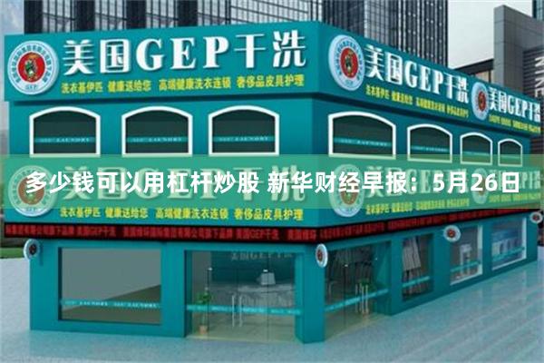 多少钱可以用杠杆炒股 新华财经早报：5月26日