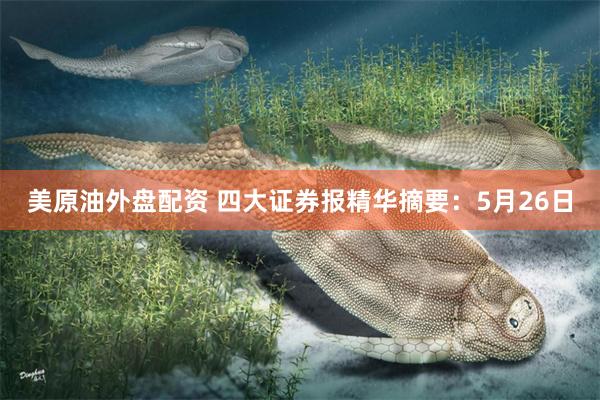 美原油外盘配资 四大证券报精华摘要：5月26日