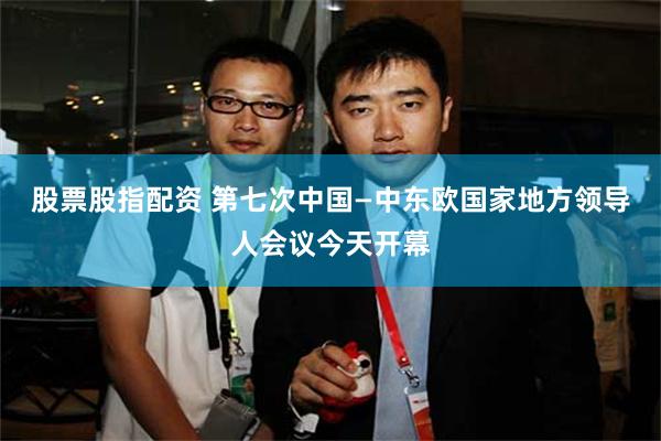 股票股指配资 第七次中国—中东欧国家地方领导人会议今天开幕