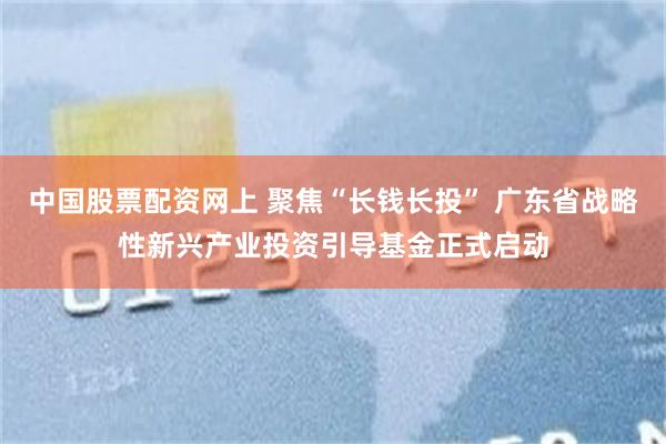 中国股票配资网上 聚焦“长钱长投” 广东省战略性新兴产业投资引导基金正式启动