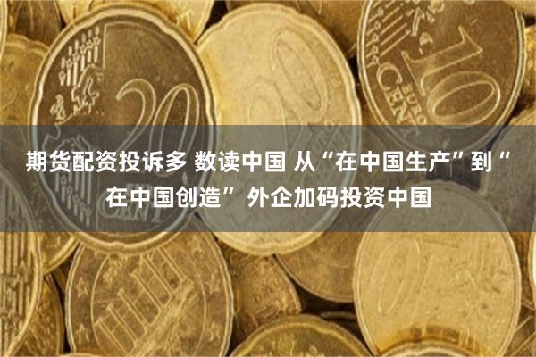 期货配资投诉多 数读中国 从“在中国生产”到“在中国创造” 外企加码投资中国