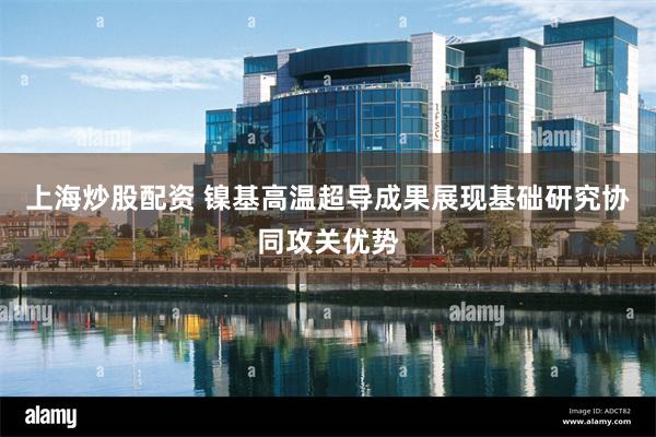 上海炒股配资 镍基高温超导成果展现基础研究协同攻关优势