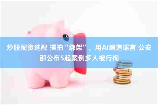 炒股配资选配 摆拍“绑架”、用AI编造谣言 公安部公布5起案例多人被行拘