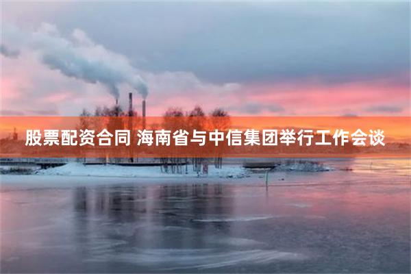 股票配资合同 海南省与中信集团举行工作会谈
