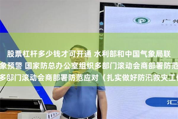 股票杠杆多少钱才可开通 水利部和中国气象局联合发布橙色山洪灾害气象预警 国家防总办公室组织多部门滚动会商部署防范应对（扎实做好防汛救灾工作）