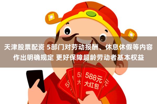 天津股票配资 5部门对劳动报酬、休息休假等内容作出明确规定 更好保障超龄劳动者基本权益