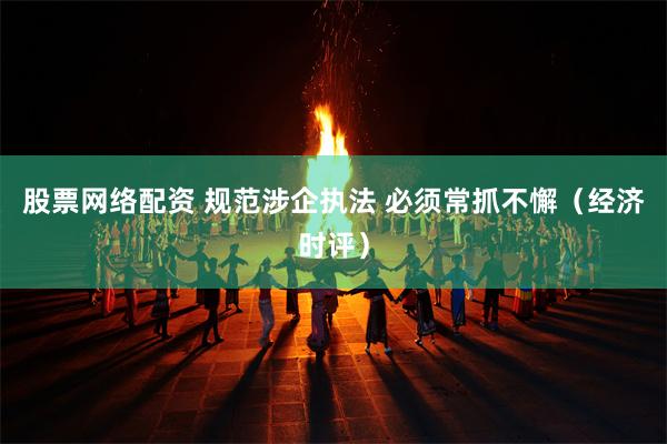 股票网络配资 规范涉企执法 必须常抓不懈（经济时评）
