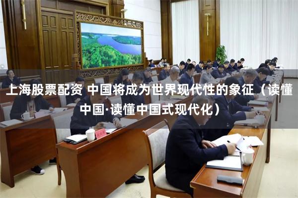 上海股票配资 中国将成为世界现代性的象征（读懂中国·读懂中国式现代化）