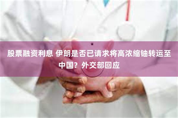 股票融资利息 伊朗是否已请求将高浓缩铀转运至中国？外交部回应