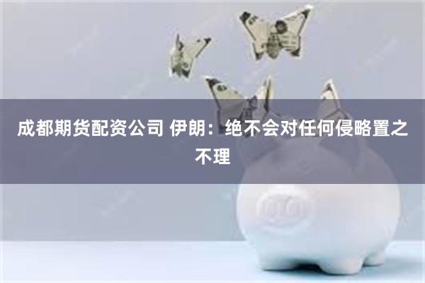 成都期货配资公司 伊朗：绝不会对任何侵略置之不理