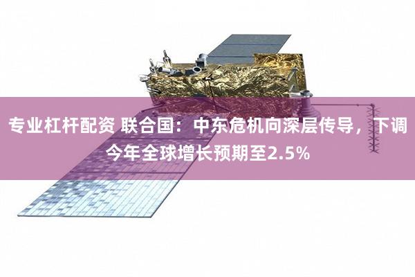 专业杠杆配资 联合国：中东危机向深层传导，下调今年全球增长预期至2.5%