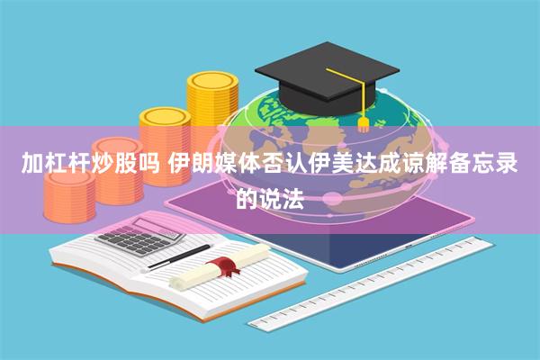 加杠杆炒股吗 伊朗媒体否认伊美达成谅解备忘录的说法