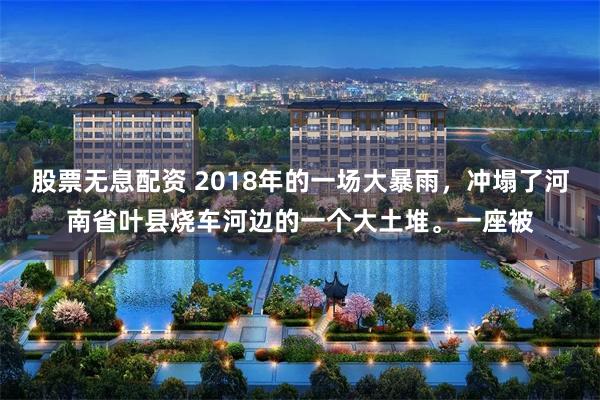股票无息配资 2018年的一场大暴雨，冲塌了河南省叶县烧车河边的一个大土堆。一座被