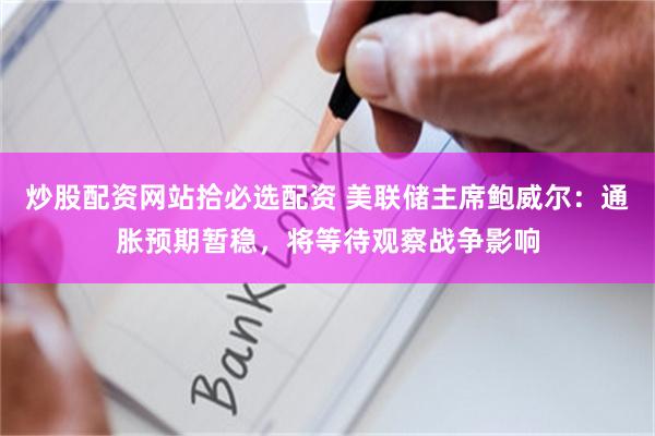 炒股配资网站拾必选配资 美联储主席鲍威尔：通胀预期暂稳，将等待观察战争影响