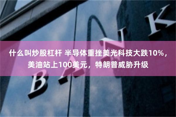 什么叫炒股杠杆 半导体重挫美光科技大跌10%，美油站上100美元，特朗普威胁升级