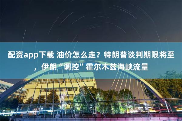 配资app下载 油价怎么走？特朗普谈判期限将至，伊朗“调控”霍尔木兹海峡流量