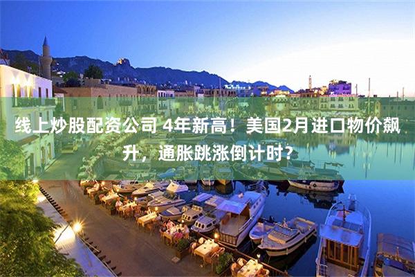 线上炒股配资公司 4年新高！美国2月进口物价飙升，通胀跳涨倒计时？