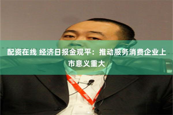 配资在线 经济日报金观平：推动服务消费企业上市意义重大