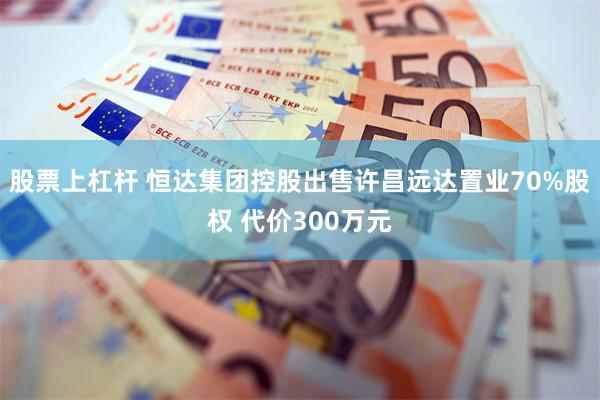 股票上杠杆 恒达集团控股出售许昌远达置业70%股权 代价300万元