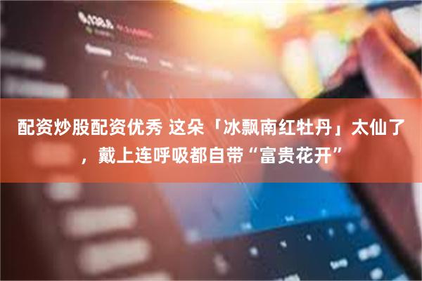 配资炒股配资优秀 这朵「冰飘南红牡丹」太仙了，戴上连呼吸都自带“富贵花开”
