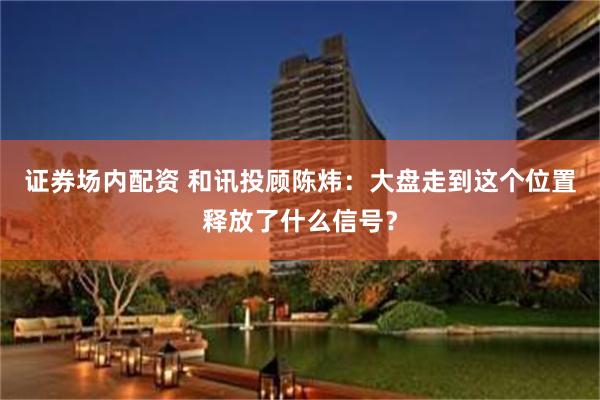 证券场内配资 和讯投顾陈炜：大盘走到这个位置释放了什么信号？