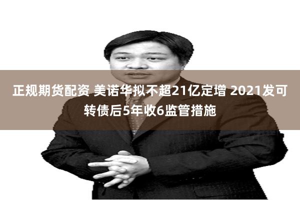 正规期货配资 美诺华拟不超21亿定增 2021发可转债后5年收6监管措施