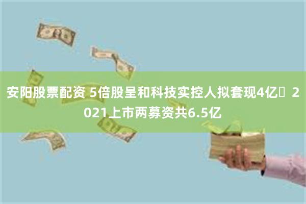 安阳股票配资 5倍股呈和科技实控人拟套现4亿 2021上市两募资共6.5亿