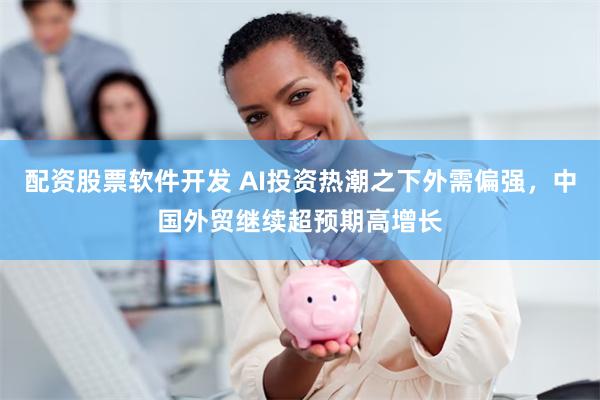 配资股票软件开发 AI投资热潮之下外需偏强，中国外贸继续超预期高增长