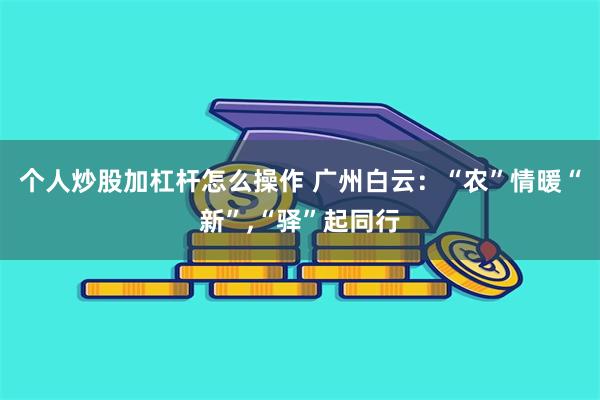 个人炒股加杠杆怎么操作 广州白云：“农”情暖“新”,“驿”起同行