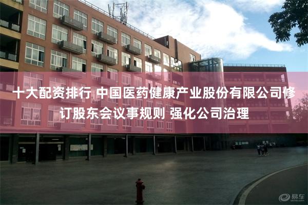 十大配资排行 中国医药健康产业股份有限公司修订股东会议事规则 强化公司治理