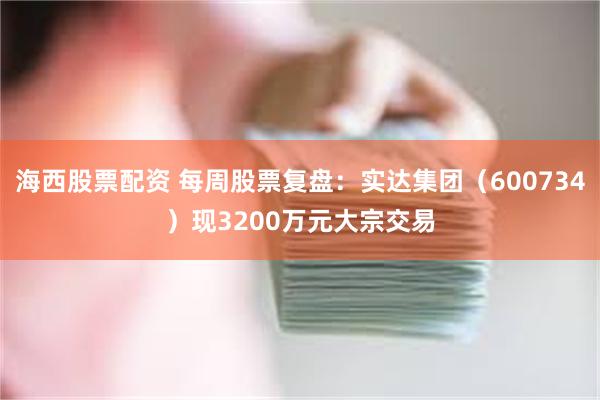 海西股票配资 每周股票复盘：实达集团（600734）现3200万元大宗交易