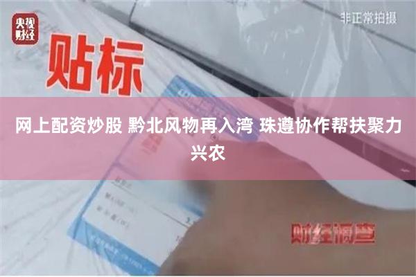 网上配资炒股 黔北风物再入湾 珠遵协作帮扶聚力兴农