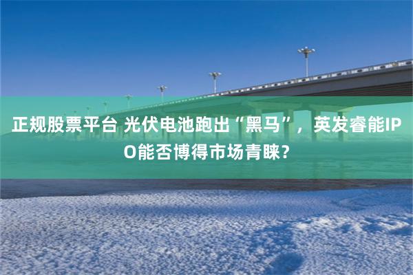 正规股票平台 光伏电池跑出“黑马”，英发睿能IPO能否博得市场青睐？