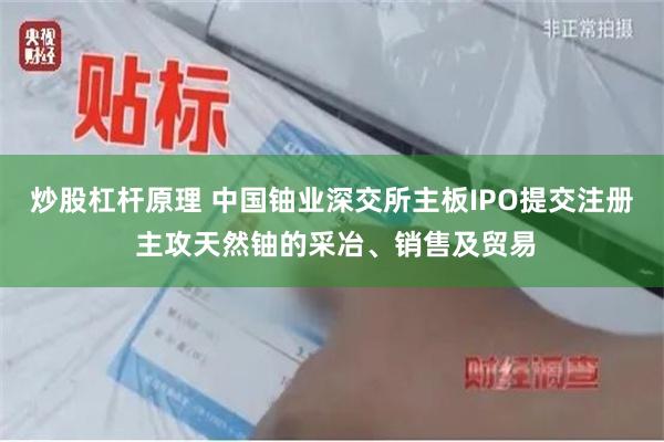 炒股杠杆原理 中国铀业深交所主板IPO提交注册 主攻天然铀的采冶、销售及贸易