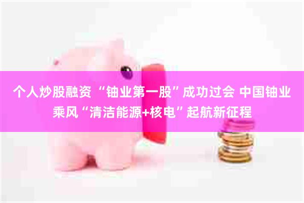 个人炒股融资 “铀业第一股”成功过会 中国铀业乘风“清洁能源+核电”起航新征程