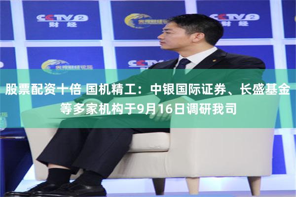 股票配资十倍 国机精工：中银国际证券、长盛基金等多家机构于9月16日调研我司