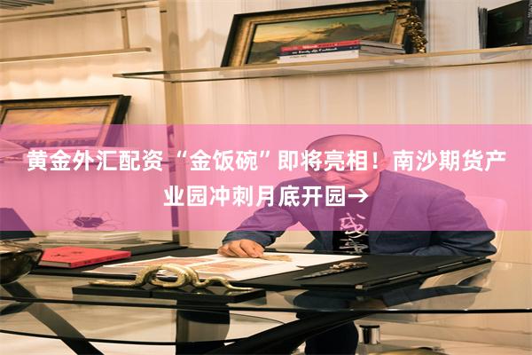 黄金外汇配资 “金饭碗”即将亮相！南沙期货产业园冲刺月底开园→