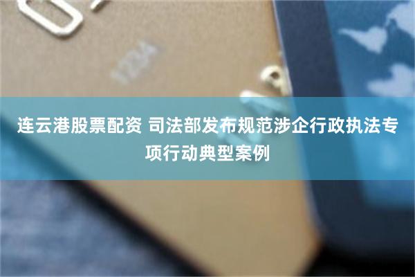 连云港股票配资 司法部发布规范涉企行政执法专项行动典型案例
